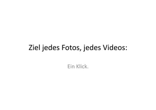 Ziel	
  jedes	
  Fotos,	
  jedes	
  Videos:	
  

                  Ein	
  Klick.	
  
 