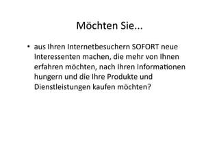 Möchten	
  Sie...	
  
•  aus	
  Ihren	
  Internetbesuchern	
  SOFORT	
  neue	
  
   Interessenten	
  machen,	
  die	
  mehr	
  von	
  Ihnen	
  
   erfahren	
  möchten,	
  nach	
  Ihren	
  Informa>onen	
  
   hungern	
  und	
  die	
  Ihre	
  Produkte	
  und	
  
   Dienstleistungen	
  kaufen	
  möchten?	
  
 