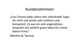 Kundens>mmen:	
  
„Frau	
  Thoma	
  haGe	
  sofort	
  sehr	
  individuelle	
  Tipps	
  
  für	
  mich	
  und	
  wirkte	
  sehr	
  erfahren	
  und	
  
  kompetent.	
  Es	
  war	
  ein	
  sehr	
  angenehmes	
  
  Gespräch	
  mit	
  wirklich	
  guten	
  Ideen	
  für	
  meine	
  
  kleine	
  Firma.“	
  	
  
(Mar>na	
  B,	
  Taunus)	
  
 