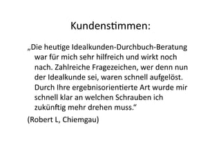 Kundens>mmen:	
  
„Die	
  heu>ge	
  Idealkunden-­‐Durchbuch-­‐Beratung	
  
  war	
  für	
  mich	
  sehr	
  hilfreich	
  und	
  wirkt	
  noch	
  
  nach.	
  Zahlreiche	
  Fragezeichen,	
  wer	
  denn	
  nun	
  
  der	
  Idealkunde	
  sei,	
  waren	
  schnell	
  aufgelöst.	
  
  Durch	
  Ihre	
  ergebnisorien>erte	
  Art	
  wurde	
  mir	
  
  schnell	
  klar	
  an	
  welchen	
  Schrauben	
  ich	
  
  zukünnig	
  mehr	
  drehen	
  muss.“	
  	
  
(Robert	
  L,	
  Chiemgau)	
  
 