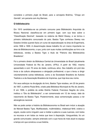 considera o primeiro jingle do Brasil, para a cervejaria Brahma, “Chopp em
Garrafa”, em parceria com Ary Barroso.

O bibliotecário

Em 1915 candidatou-se ao primeiro concurso para Bibliotecário Arquivista do
Museu Nacional, classificou-se em primeiro lugar, com sua tese sobre a
“Classificação Decimal”, baseada no sistema de Melvil Dewey, e se tornou o
primeiro bibliotecário concursado do país. Bastos Tigre conheceu Dewey nos
Estados Unidos quando fazia um curso de especialização na área de Engenharia,
entre 1906 e 1909. A disseminação desse trabalho foi um marco importante na
área da Biblioteconomia, o que, junto com suas muitas contribuições ao livro e às
bibliotecas, rendeu a Bastos Tigre o título de “Patrono dos Bibliotecários
Brasileiros”.

Foi o primeiro diretor da Biblioteca Central da Universidade do Brasil (atualmente
Universidade Federal do Rio de Janeiro, UFRJ). A partir de 1952, mesmo
aposentado e com 70 anos de idade, continuou ativo. Seu trabalho em prol dos
livros e da cultura ultrapassava a obrigação profissional, o que o levou a dirigir
voluntariamente outras bibliotecas, como a da Sociedade Brasileira de Autores
Teatrais e a da Associação Brasileira de Imprensa, que hoje leva seu nome.

Por seus esforços na divulgação do livro, Bastos Tigre recebeu, em 20 de janeiro
de 1957, o prêmio Paula Brito, criado pela Biblioteca Municipal do Rio de Janeiro.
E em 1958, o prefeito do então Distrito Federal, Francisco Negrão de Lima,
instituiu o “Dia do Bibliotecário”, a ser comemorado em 12 de março, data do
nascimento de Bastos Tigre. Posteriormente, essa comemoração passou a ter
abrangência nacional.

Não se pode contar a história da Biblioteconomia no Brasil sem incluir a atuação
de Manoel Bastos Tigre. Multifacetado, multimidiático, intelectual fértil, criativo e
arguto, soube como ninguém usar e moldar a palavra e suas nuances, com todos
os recursos e em todos os meios que teve à disposição. Vanguardista, foi um
grande comunicador, sempre antenado com o que havia de mais atual no espaço
e tempo em que construiu a sua história.
 