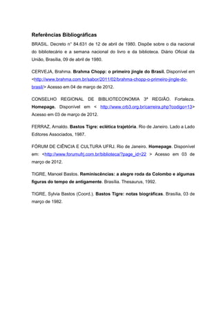 Referências Bibliográficas
BRASIL. Decreto n° 84.631 de 12 de abril de 1980. Dispõe sobre o dia nacional
do bibliotecário e a semana nacional do livro e da biblioteca. Diário Oficial da
União, Brasília, 09 de abril de 1980.

CERVEJA, Brahma. Brahma Chopp: o primeiro jingle do Brasil. Disponível em
<http://www.brahma.com.br/sabor/2011/02/brahma-chopp-o-primeiro-jingle-do-
brasil/> Acesso em 04 de março de 2012.

CONSELHO REGIONAL DE BIBLIOTECONOMIA 3ª REGIÃO. Fortaleza.
Homepage. Disponível em < http://www.crb3.org.br/carreira.php?codigo=13>
Acesso em 03 de março de 2012.

FERRAZ, Arnaldo. Bastos Tigre: eclética trajetória. Rio de Janeiro. Lado a Lado
Editores Associados, 1987.

FÓRUM DE CIÊNCIA E CULTURA UFRJ. Rio de Janeiro. Homepage. Disponível
em: <http://www.forumufrj.com.br/biblioteca/?page_id=22 > Acesso em 03 de
março de 2012.

TIGRE, Manoel Bastos. Reminiscências: a alegre roda da Colombo e algumas
figuras do tempo de antigamente. Brasília. Thesaurus, 1992.

TIGRE, Sylvia Bastos (Coord.). Bastos Tigre: notas biográficas. Brasília, 03 de
março de 1982.
 
