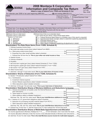 Clear Form

                                                                                                                                                                                   S
                                                  2008 Montana S Corporation
                                             Information and Composite Tax Return                                                                                                MONTANA
                                                                                                                                                                                 CLT-4S
                                   Attach a copy of federal Form 1120S and Schedule K-1(s)
                                                                                                                                                                                 Rev. 8-08
For calendar year 2008 or tax year beginning (MM-DD) ___ - ___- 08 and ending (MM-DD-YY) ___ - ___ - ___
                                                                                                          FEIN: _________________
Name                                                                                                                   Check box if this is
                                                                                                          Federal Business Code:
                                                                                                                       a change of address.
                                                                                                          ______________________
Mailing Address                                                                                           Incorporated in
                                                                                                          State of: _______________
                                                                                                          Date: _________________
City                                                    State         Zip + 4
                                                                                                          Date Qualiﬁed
                                                                                                          in Montana: ____________
   Check here, if you do not need the Montana S Corporation Information Return and Instructions sent to you next year.
   Check here, if you are ﬁling Schedule V, Backup Withholding Payments with this tax return.
   Check here, if you are requesting a refund with this tax return.
  Check if this an initial return                                   Check here if this is an amended return
  Check if this is a ﬁnal return                                    If you check the box above, check all that apply below:
  Reason for ﬁnal return                                                 a. Federal Revenue Agent Report (a complete copy of this report is required)
     a. Withdrawn                                                        b. Apportionment factor changes (attach a statement explaining adjustments)
     b. Dissolved                                                        c. Amended federal return
     c. Merged                                                           d. Amended composite return
     d. Reorganized                                                      e. Other (attach a statement explaining all adjustments in detail)
Shareholders’ Pro Rata Share Items (Form 1120S, Schedule K)
   1. Ordinary business income (loss) .......................................................................................................................1.
   2. Net rental real estate income (loss) (attach federal Form 8825) .......................................................................2.
   3. a. Other gross rental income (loss)................................................................................ 3a.
      b. Expenses from other rental activities (attach schedule) ............................................ 3b.
      c. Subtract line 3b from line 3a. This is your other net rental income or loss. .........................................3c.
   4. Interest income ..................................................................................................................................................4.
   5. Ordinary dividends.............................................................................................................................................5.
   6. Royalties ............................................................................................................................................................6.
   7. Net short-term capital gain (loss) (attach federal Schedule D, Form 1120S) ....................................................7.
   8. Net long-term capital gain (loss) (attach federal Schedule D, Form 1120S) .....................................................8.
   9. Net section 1231 gain (loss) (attach federal Form 4797) ..................................................................................9.
  10. Other income (loss) .........................................................................................................................................10.
  11. Add lines 1 through 10 and enter result. This is your total share of income or loss. ................................11.
Shareholders’ Shares of Deduction (Form 1120S, Schedule K)
  12. Section 179 deduction (attach federal Form 4562) .........................................................................................12.
  13. a. Contributions.............................................................................................................................................13a.
      b. Investment interest expense .....................................................................................................................13b.
      c. Section 59(e)(2) expenditures (attach detailed schedule) ........................................................................13c.
      d. Other deductions (attach detailed schedule) ............................................................................................13d.
  14. Add lines 12 through 13d and enter result. This is your total share of deductions. ...................................14.
Shareholders’ Distributive Shares of Montana Additions and Deductions to Income
  15. a. Interest and dividends not taxable under the Internal Revenue Code
         (see instructions) ..................................................................................................... 15a.
      b. Taxes based on income or proﬁts ............................................................................ 15b.
      c. Other additions (attach a detailed breakdown) ........................................................ 15c.
      Add lines 15a, 15b, and 15c; enter result. This is your total Montana additions to income. ....................15.
  16. a. Interest on U.S. government obligations (attach schedule) ..................................... 16a.
      b. Deduction for purchasing recycled material (attach Form RCYL) ........................... 16b.
      c. Other deductions (attach detailed breakdown) ........................................................ 16c.
      Add lines 16a, 16b, and 16c; enter result. This is your total Montana deductions to income. .................16.
  17. Subtract line 14 from line 11. Add the result to line 15, then subtract line 16 from that result .........................17.
Shareholders’ Distributive Shares of Multi-State Apportionment and Allocation
  18. Income apportioned to Montana. Multiply line 17 X ____ % from Schedule I, line 5 and enter the result. .....18.
  19. Income allocated to Montana. Enter the income or loss allocated directly to Montana (see instructions) ......19.
  20. Add lines 18 and 19; enter result. This is the total Montana source income for multi-state taxpayers. ......20.
 