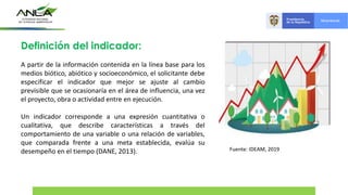 Definición del indicador:
A partir de la información contenida en la línea base para los
medios biótico, abiótico y socioeconómico, el solicitante debe
especificar el indicador que mejor se ajuste al cambio
previsible que se ocasionaría en el área de influencia, una vez
el proyecto, obra o actividad entre en ejecución.
Un indicador corresponde a una expresión cuantitativa o
cualitativa, que describe características a través del
comportamiento de una variable o una relación de variables,
que comparada frente a una meta establecida, evalúa su
desempeño en el tiempo (DANE, 2013). Fuente: IDEAM, 2019
 