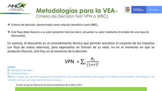 Fuente: Grupo de Valoración Económica Ambiental de la ANLA, 2017.
 Criterio de decisión, denominado como relación beneficio costo (RBC).
 Este flujo debe llevarse a su valor presente neto (es decir, actualizar su valor mediante el empleo de una tasa de
descuento).
En esencia, el descuento es un procedimiento técnico que permite actualizar el conjunto de los impactos
(un flujo de costos externos), para expresarlos en función de su valor, no en el momento en que se
producen (futuro), sino hoy, en el momento de la decisión.
Donde:
Bi : Beneficios tiempo i
Ci: Costos tiempo i
TSD (r) : Factor que permite comparar los beneficios y los costos económicos del proyecto en diferentes momentos del tiempo y con
relación al mejor uso alternativo de esos recursos.
Metodologías para la VEA-
Criterio de Decisión Test VPN o (RBC)
VPN = σ𝑖
𝐵𝑖
1+𝑟 𝑖
 