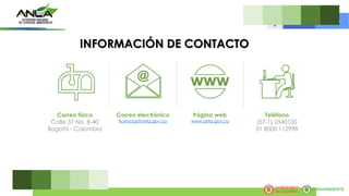 Correo físico
Calle 37 No. 8-40
Bogotá - Colombia
Correo electrónico
licencias@anla.gov.co
Página web
www.anla.gov.co
Teléfono
(57-1) 2540100
01 8000 112998
INFORMACIÓN DE CONTACTO
 
