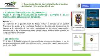 • CONSTITUCIÓN POLÍTICA DE COLOMBIA (1991)
TÍTULO X DE LOS ORGANISMOS DE CONTROL - CAPÍTULO 1 DE LA
CONTRALORÍA GENERAL DE LA REPÚBLICA
Artículo 267.
“La vigilancia de la gestión fiscal del Estado incluye el ejercicio de un control
financiero, de gestión y de resultados, fundado en la eficiencia, la economía, la
equidad y la valoración de los costos ambientales. En los casos excepcionales,
previstos por la ley, la Contraloría podrá ejercer control posterior sobre cuentas de
cualquier entidad territorial “
• LEY 99 DE 1993:
Art 1, Núm. 7: El Estado fomentará la incorporación de los costos ambientales y el uso de
instrumentos económicos para la prevención, corrección y restauración … y para la conservación.
(Art 5, núm. 8 y 43)
1. Antecedentes de la Evaluación Económica
Ambiental - Normativo Nacional
 