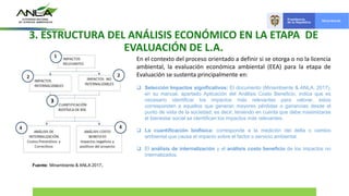 3. ESTRUCTURA DEL ANÁLISIS ECONÓMICO EN LA ETAPA DE
EVALUACIÓN DE L.A.
En el contexto del proceso orientado a definir si se otorga o no la licencia
ambiental, la evaluación económica ambiental (EEA) para la etapa de
Evaluación se sustenta principalmente en:
 Selección Impactos significativos: El documento (Minambiente & ANLA, 2017),
en su manual, apartado Aplicación del Análisis Costo Beneficio, indica que es
necesario identificar los impactos más relevantes para valorar, estos
corresponden a aquellos que generan mayores pérdidas o ganancias desde el
punto de vista de la sociedad; es decir, teniendo en cuenta que debe maximizarse
el bienestar social se identifican los impactos más relevantes.
 La cuantificación biofísica: corresponde a la medición del delta o cambio
ambiental que causa el impacto sobre el factor o servicio ambiental.
 El análisis de internalización y el análisis costo beneficio de los impactos no
internalizados.
Fuente: Minambiente & ANLA 2017.
 