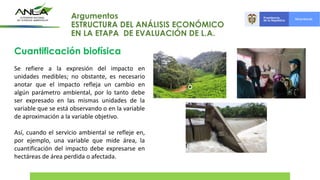 Cuantificación biofísica
Se refiere a la expresión del impacto en
unidades medibles; no obstante, es necesario
anotar que el impacto refleja un cambio en
algún parámetro ambiental, por lo tanto debe
ser expresado en las mismas unidades de la
variable que se está observando o en la variable
de aproximación a la variable objetivo.
Así, cuando el servicio ambiental se refleje en,
por ejemplo, una variable que mide área, la
cuantificación del impacto debe expresarse en
hectáreas de área perdida o afectada.
Argumentos
ESTRUCTURA DEL ANÁLISIS ECONÓMICO
EN LA ETAPA DE EVALUACIÓN DE L.A.
 