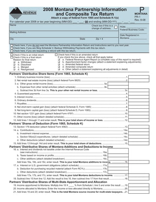 Clear Form

                                                                                                                                                                                  P
                                               2008 Montana Partnership Information
                                                    and Composite Tax Return                            MONTANA
                                                                                                        PR-1
                                    Attach a copy of federal Form 1065 and Schedule K-1(s)
                                                                                                        Rev. 8-08
For calendar year 2008 or tax year beginning (MM-DD) ___ - ___- 08 and ending (MM-DD-YY) ___ - ___ - ___
Name                                                                                                                    Check box if this is a
                                                                                                                                                                   FEIN: ________________
                                                                                                                        change of address.
                                                                                                                                                                   Federal Business Code:
Mailing Address                                                                                                                                                    _____________________
                                                                                                                                                                   Date Registered in
                                                                                                                                                                   Montana: _____________
City                                                                                                  State                   Zip + 4

   Check here, if you do not need the Montana Partnership Information Return and Instructions sent to you next year.
   Check here, if you are ﬁling Schedule V, Backup Withholding Payments with this tax return.
   Check here, if you are requesting a refund with this tax return.
                                                                     Check here if this is an amended return
   Check if this is an initial return
                                                                     If you check the box above, check all that apply below:
   Check if this is a ﬁnal return
                                                                          a. Federal Revenue Agent Report (a complete copy of this report is required)
   Reason for ﬁnal return
                                                                          b. Apportionment factor changes (attach a statement explaining adjustments)
      a. Withdrawn
                                                                          c. Amended federal return
      b. Dissolved
                                                                          d. Amended composite return
      c. Merged
                                                                          e. Other (attach a statement explaining all adjustments in detail)
      d. Reorganized
Partners’ Distributive Share Items (Form 1065, Schedule K)
    1. Ordinary business income (loss) .......................................................................................................................1.
    2. Net rental real estate income (loss) (attach federal Form 8825) .......................................................................2.
    3. a. Other gross rental income (loss)................................................................................ 3a.
       b. Expenses from other rental activities (attach schedule) ............................................ 3b.
       c. Subtract line 3b from line 3a. This is your other net rental income or loss. .........................................3c.
    4. Guaranteed payments .......................................................................................................................................4.
    5. Interest income ..................................................................................................................................................5.
    6. Ordinary dividends.............................................................................................................................................6.
    7. Royalties ............................................................................................................................................................7.
    8. Net short-term capital gain (loss) (attach federal Schedule D, Form 1065) ......................................................8.
    9. Net long-term capital gain (loss) (attach federal Schedule D, Form 1065)........................................................9.
   10. Net section 1231 gain (loss) (attach federal Form 4797) ................................................................................10.
   11. Other income (loss) (attach detailed schedule) ...............................................................................................11.
   12. Add lines 1 through 11 and enter result. This is your total share of income or loss. .................................12.
Partners’ Shares of Deduction (Form 1065, Schedule K)
   13. Section 179 deduction (attach federal Form 4562) .........................................................................................13.
   14. a. Contributions.............................................................................................................................................14a.
       b. Investment interest expense .....................................................................................................................14b.
       c. Section 59(e)(2) expenditures. (attach detailed schedule) .......................................................................14c.
       d. Other deductions (attach detailed schedule) ............................................................................................14d.
   15. Add lines 13 through 14d and enter result. This is your total share of deductions. ...................................15.
Partners’ Distributive Shares of Montana Additions and Deductions to Income
   16. a. Interest and dividends not taxable under the Internal Revenue Code
          (see instructions) ..................................................................................................... 16a.
       b. Taxes based on income or proﬁts ............................................................................ 16b.
       c. Other additions (attach detailed breakdown) ........................................................... 16c.
       Add lines 16a, 16b, and 16c; enter result. This is your total Montana additions to income. ....................16.
   17. a. Interest on U.S. government obligations (attach schedule) ..................................... 17a.
       b. Deduction for purchasing recycled material (attach Form RCYL) ........................... 17b.
       c. Other deductions (attach detailed breakdown) ........................................................ 17c.
       Add lines 17a, 17b, and 17c; enter result. This is your total Montana deductions to income. .................17.
   18. Subtract line 15 from line 12. Add the result to line 16, then subtract line 17 from that result .........................18.
Partners’ Distributive Shares of Multi-State Apportionment and Allocation
   19. Income apportioned to Montana. Multiply line 18 X ____ % from Schedule I, line 5 and enter the result ......19.
   20. Income allocated to Montana. Enter the income or loss allocated directly to Montana ...................................20.
   21. Add lines 19 and 20; enter result. This is the total Montana source income for multi-state taxpayers. ..21.
 
