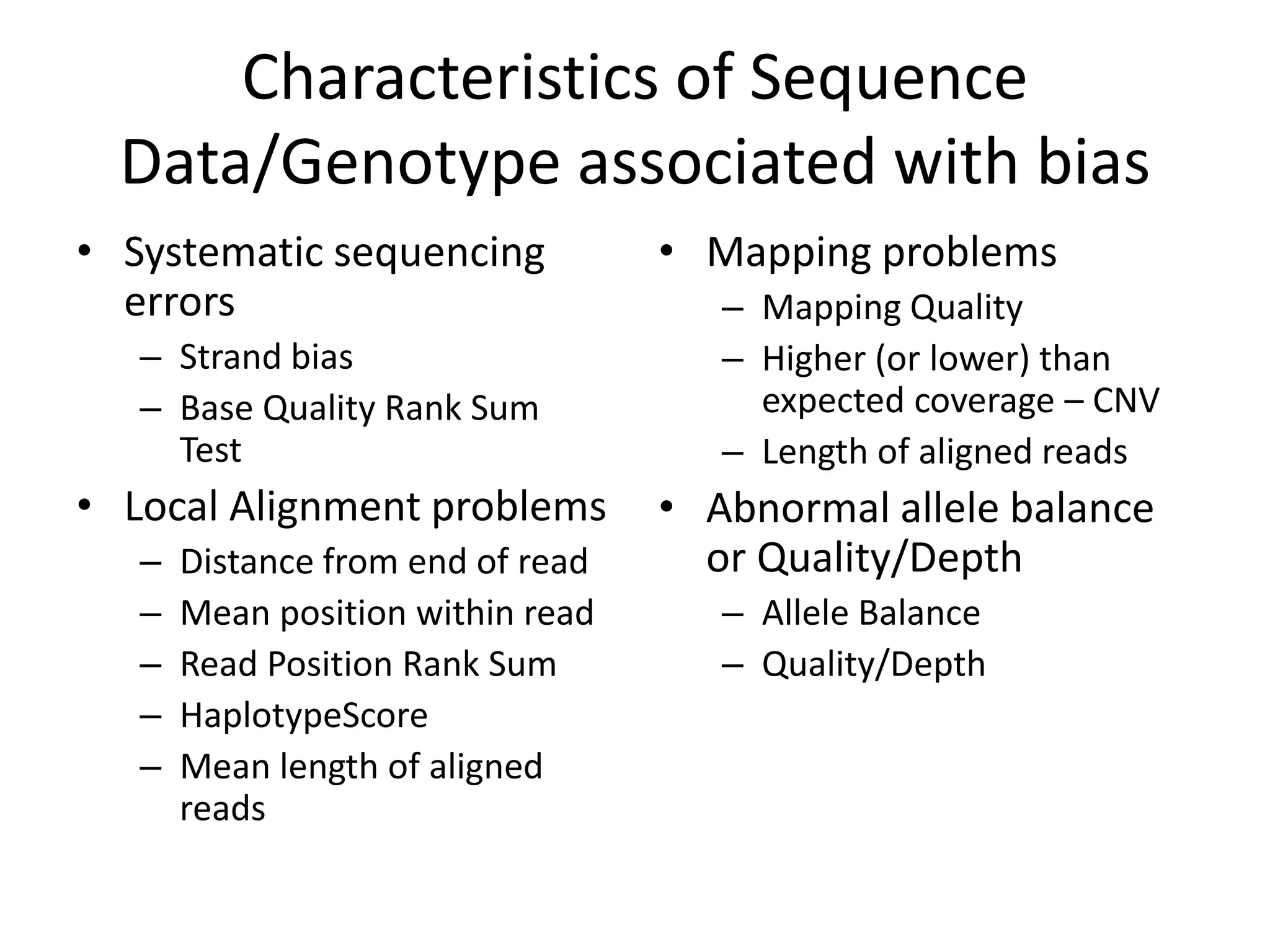 Characteristics of Sequence
  Data/Genotype associated with bias
• Systematic sequencing            • Mapping problems
  errors                              – Mapping Quality
   – Strand bias                      – Higher (or lower) than
   – Base Quality Rank Sum              expected coverage – CNV
     Test                             – Length of aligned reads
• Local Alignment problems         • Abnormal allele balance
   –   Distance from end of read     or Quality/Depth
   –   Mean position within read      – Allele Balance
   –   Read Position Rank Sum         – Quality/Depth
   –   HaplotypeScore
   –   Mean length of aligned
       reads
 