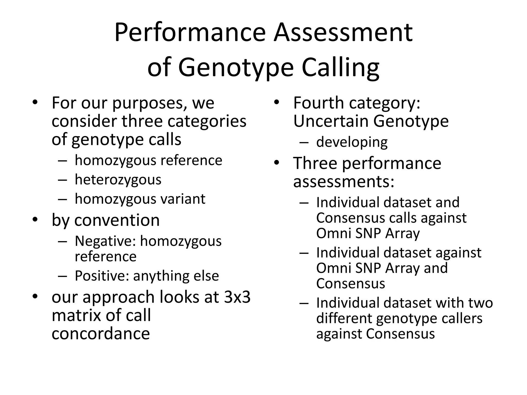 Performance Assessment
             of Genotype Calling
• For our purposes, we         • Fourth category:
  consider three categories      Uncertain Genotype
  of genotype calls              – developing
   – homozygous reference      • Three performance
   – heterozygous                assessments:
   – homozygous variant          – Individual dataset and
• by convention                    Consensus calls against
   – Negative: homozygous          Omni SNP Array
     reference                   – Individual dataset against
   – Positive: anything else       Omni SNP Array and
                                   Consensus
• our approach looks at 3x3      – Individual dataset with two
  matrix of call                   different genotype callers
  concordance                      against Consensus
 