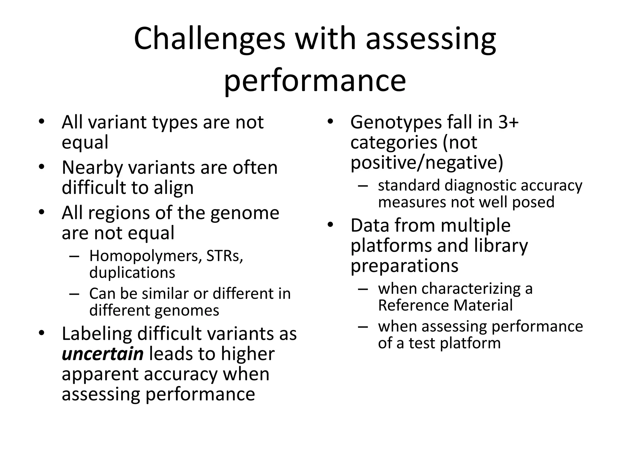 Challenges with assessing
                  performance
• All variant types are not           • Genotypes fall in 3+
  equal                                 categories (not
• Nearby variants are often             positive/negative)
  difficult to align                     – standard diagnostic accuracy
                                           measures not well posed
• All regions of the genome
  are not equal                       • Data from multiple
   – Homopolymers, STRs,
                                        platforms and library
     duplications                       preparations
   – Can be similar or different in      – when characterizing a
     different genomes                     Reference Material
• Labeling difficult variants as         – when assessing performance
                                           of a test platform
  uncertain leads to higher
  apparent accuracy when
  assessing performance
 