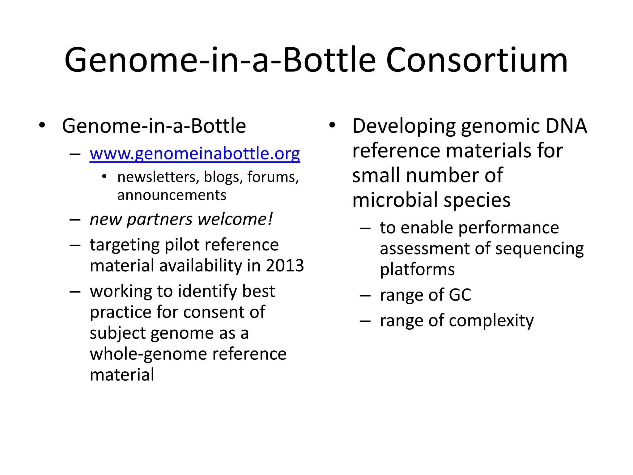 Genome-in-a-Bottle Consortium
• Genome-in-a-Bottle                   • Developing genomic DNA
   – www.genomeinabottle.org             reference materials for
       • newsletters, blogs, forums,     small number of
         announcements                   microbial species
   – new partners welcome!                – to enable performance
   – targeting pilot reference              assessment of sequencing
     material availability in 2013          platforms
   – working to identify best             – range of GC
     practice for consent of              – range of complexity
     subject genome as a
     whole-genome reference
     material
 