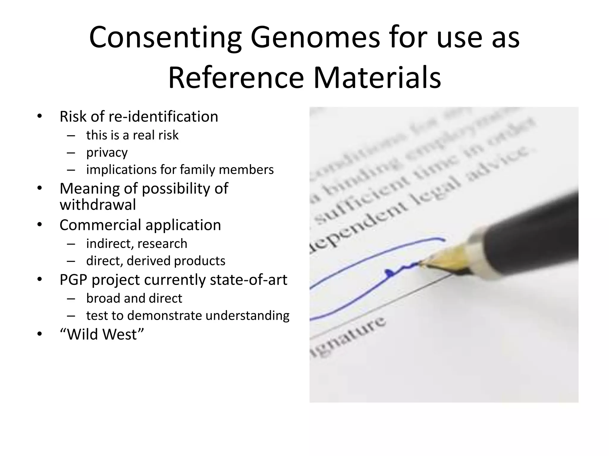 Consenting Genomes for use as
            Reference Materials
• Risk of re-identification
    – this is a real risk
    – privacy
    – implications for family members
• Meaning of possibility of
  withdrawal
• Commercial application
    – indirect, research
    – direct, derived products
• PGP project currently state-of-art
    – broad and direct
    – test to demonstrate understanding
• “Wild West”
 