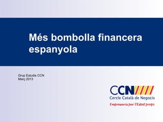 Més bombolla financera
      espanyola

Grup Estudis CCN
Març 2013




                     Empresaris per l’Estat propi
 