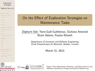 Exploration
Strategies
Z´phyrin Soh et al.
e
Introduction
Motivating Example
Context

Goal
Problem
Beneﬁts

On the Eﬀect of Exploration Strategies on
Maintenance Tasks

Empirical Study
Research Questions
Data
Metrics
Strategy Identiﬁcation

Z´phyrin Soh, Yann-Ga¨l Gu´h´neuc, Giuliano Antoniol
e
e
e e
Bram Adams, Foutse Khomh

Results
RQ1
RQ2
RQ3

Department of Computer and Software Engineering
´
Ecole Polytechnique de Montr´al, Qu´bec, Canada
e
e

RQ4

Conclusion and
Future Work

March 21, 2013

Conclusion
Threats to Validity and
Future Work

Pattern Trace Identiﬁcation, Detection, and Enhancement in Java
SOftware Cost-eﬀective Change and Evolution Research Lab

 