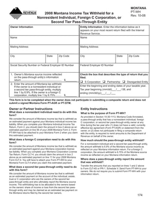 MONTANA
                                                                                                              Clear Form
                                                                                                                                   PT-WH
                                   2008 Montana Income Tax Withheld for a
                                                                                                                                   Rev. 10-08
                               Nonresident Individual, Foreign C Corporation, or
                                      Second Tier Pass-Through Entity
 Owner Information                                                               Entity Information. Enter the information below as it
                                                                                 appears on your most recent return ﬁled with the Internal
                                                                                 Revenue Service.
 Name                                                                            Name


 Mailing Address                                                                 Mailing Address


 City                                     State          Zip Code                City                                State       Zip Code


 Social Security Number or Federal Employer ID Number                            Federal Employer ID Number


 1. Owner’s Montana source income reﬂected                                       Check the box that describes the type of return that you
    on the pass-through entity’s information                                     ﬁled.
    return ......................................................... $________
                                                                                        S Corporation      Partnership          Disregarded Entity
 2. Enter the amount of Montana tax withheld.
                                                                                 Enter the beginning and ending dates of your taxable year.
    If the owner is a nonresident individual or
                                                                                 Tax year beginning (mm/dd)___/___/ 08, and
    a second tier pass-through entity, multiply
    line 1 by 6.9%. If the owner is a foreign C                                  ending (mm/dd/yy)___/___/___
    corporation, multiply line 1 by 6.75% ......... $________
This form is to be completed when the owner does not participate in submitting a composite return and does not
submit a signed Montana Form PT-AGR or PT-STM.

Owner or Partner Instructions                                                    Entity Instructions
What does a nonresident individual need to do with this                          What is the purpose of Form PT-WH?
form?
                                                                                 As provided in Section 15-30-1113, Montana Code Annotated,
We consider the amount of Montana income tax that is withheld as                 a pass-through entity that has a nonresident individual, foreign
an estimated payment against your Montana individual income tax                  C corporation, or second tier pass-through entity owner at any
liability. When you complete your Montana Individual Income Tax                  time during the tax year who (1) does not have a valid, currently
Return, Form 2, you should claim the amount in box 2 above as an                 effective tax agreement (Form PT-AGR) or statement from the
estimated payment on line 56 of your 2008 Montana Form 2. Form                   owner, or (2) does not participate in ﬁling a composite return
PT-WH has to be attached to your Montana Form 2 when you claim                   with the entity, is required to remit amounts to the Department of
this estimated payment.                                                          Revenue on behalf of the owner.
What does a foreign C corporation need to do with this                           How much should the pass-through entity withhold?
form?                                                                            For a nonresident individual and a second tier pass-through entity,
We consider the amount of Montana income tax that is withheld as                 the amount withheld is 6.9% of the Montana source income as
an estimated payment against your Montana corporation license                    reﬂected on your Montana information return. For a foreign C
tax liability. When you complete your Montana Corporation License                corporation, the amount withheld is 6.75% of the Montana source
Tax Return, Form CLT-4, you should claim the amount in box 2                     income as reﬂected on your Montana information return.
above as an estimated payment on line 11 for your 2008 Montana
                                                                                 Where does a pass-through entity report the amount
Form CLT-4. You will have to attach your Form PT-WH to your
                                                                                 that was withheld?
Montana Form CLT-4 when you claim this estimated payment.
                                                                                 Transfer the amounts that you reported on lines 1 and 2 above
What does a second tier pass-through entity need to do
                                                                                 to Form CLT-4S or PR-1, Schedule V. Send Form PT-WH to your
with this form?                                                                  owners. We do not require you to submit Form PT-WH with your
We consider the amount of Montana income tax that is withheld                    information return.
as an estimated payment on the account of the individual, estate,
trust or C corporation who are the owners of the second tier
pass-through entity and who ultimately report the Montana source
income. The withholding has to be allocated to the owners based
on the owners’ share of income or loss from the second tier pass-
through entity and may be claimed as an estimated tax payment on
the Montana returns ﬁled by the second tier owners.
                                                                                                                                          174
 