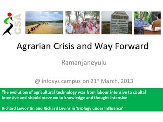 Agrarian Crisis and Way Forward
                               Ramanjaneyulu

                 @ infosys campus on 21st March, 2013
The evolution of agricultural technology was from labour intensive to capital
intensive and should move on to knowledge and thought intensive

Richard Lewontin and Richard Levins in 'Biology under Influence'
 