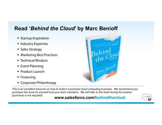 Read ‘Behind the Cloud’ by Marc Benioff
      Startup Inspiration
      Industry Expertise
      Sales Strategy
      Marketing Best Practices
      Technical Wisdom
      Event Planning
      Product Launch
      Financing
      Corporate Philanthropy
This is an excellent resource on how to build a successful cloud computing business. We recommend you
purchase this book for yourself and your team members. We will refer to this book during the session
(purchase is not required).
                                 www.salesforce.com/behindthecloud
 
