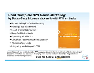 Read ‘Complete B2B Online Marketing’
 by Maura Ginty & Lauren Vaccarello with William Leake
      Understanding B2B Online Marketing
      Building a B2B Brand Online
      Search Engine Optimization
      Using Paid Online Media
      Optimizing with Metrics
      Conversion Rate Optimization & Usability
      Managing Your Leads
      Integrating Marketing with CRM

Lauren Vaccarello is a contributor to the APP Academy. Lauren is the Senior Director of Online Marketing at
Salesforce.com where she focuses on developing cross-channel strategies that bridge the gap between
awareness and demand-generation.
                                         Find the book at
 