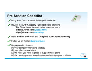 Pre-Session Checklist
  Bring Your Own Laptop or Tablet (wifi available)

  Review the APP Academy (Online) before attending
     *Tip: Share these links with other team members
       http://p.force.com/appacademy
      http://p.force.com/marketing

  Read Behind the Cloud and Complete B2B Online Marketing

  Follow us on Twitter @partnerforce

  Be prepared to discuss:
  (1) your company marketing strategy
  (2) your plan for next steps
  (3) the roles you have in place to support those plans
  (4) the metrics you are using to guide and manage your business
 