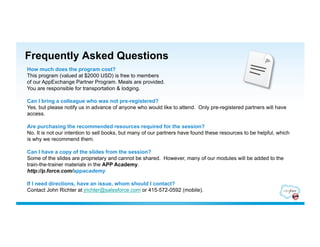 Frequently Asked Questions
How much does the program cost?
This program (valued at $2000 USD) is free to members
of our AppExchange Partner Program. Meals are provided.
You are responsible for transportation & lodging.

Can I bring a colleague who was not pre-registered?
Yes, but please notify us in advance of anyone who would like to attend. Only pre-registered partners will have
access.

Are purchasing the recommended resources required for the session?
No. It is not our intention to sell books, but many of our partners have found these resources to be helpful, which
is why we recommend them.

Can I have a copy of the slides from the session?
Some of the slides are proprietary and cannot be shared. However, many of our modules will be added to the
train-the-trainer materials in the APP Academy.
http://p.force.com/appacademy

If I need directions, have an issue, whom should I contact?
Contact John Richter at jrichter@salesforce.com or 415-572-0592 (mobile).
 