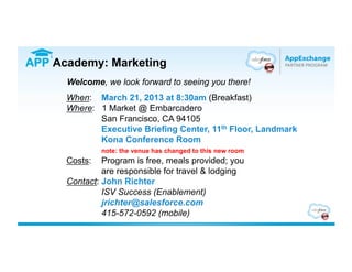 APP Academy: Marketing
      Welcome, we look forward to seeing you there!
      When: March 21, 2013 at 8:30am (Breakfast)
      Where: 1 Market @ Embarcadero
             San Francisco, CA 94105
             Executive Briefing Center, 11th Floor, Landmark
             Kona Conference Room
               note: the venue has changed to this new room
      Costs:   Program is free, meals provided; you
               are responsible for travel & lodging
      Contact: John Richter
               ISV Success (Enablement)
               jrichter@salesforce.com
               415-572-0592 (mobile)
 