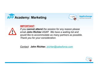 APP Academy: Marketing

       IMPORTANT:
       If you cannot attend the session for any reason please
       email John Richter ASAP. We have a waiting list and
       would like to accommodate as many partners as possible.
       Thank you for your consideration.


       Contact: John Richter, jrichter@salesforce.com
 