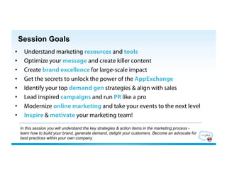 Session Goals
•      Understand marketing resources and tools
•      Optimize your message and create killer content
•      Create brand excellence for large-scale impact
•      Get the secrets to unlock the power of the AppExchange
•      Identify your top demand gen strategies & align with sales
•      Lead inspired campaigns and run PR like a pro
•      Modernize online marketing and take your events to the next level
•      Inspire & motivate your marketing team!

     In this session you will understand the key strategies & action items in the marketing process -
     learn how to build your brand, generate demand, delight your customers. Become an advocate for
     best practices within your own company.
 
