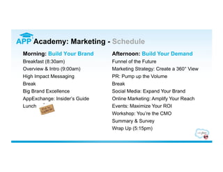 APP Academy: Marketing - Schedule
 Morning: Build Your Brand      Afternoon: Build Your Demand
 Breakfast (8:30am)             Funnel of the Future
 Overview & Intro (9:00am)      Marketing Strategy: Create a 360° View
 High Impact Messaging          PR: Pump up the Volume
 Break                          Break
 Big Brand Excellence           Social Media: Expand Your Brand
 AppExchange: Insider’s Guide   Online Marketing: Amplify Your Reach
 Lunch                          Events: Maximize Your ROI
                                Workshop: You’re the CMO
                                Summary & Survey
                                Wrap Up (5:15pm)
 
