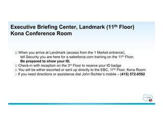 Executive Briefing Center, Landmark (11th Floor)
Kona Conference Room


 :: When you arrive at Landmark (access from the 1 Market entrance),
      tell Security you are here for a salesforce.com training on the 11th Floor.
      Be prepared to show your ID.
 :: Check-in with reception on the 3rd Floor to receive your ID badge
 :: You will be either escorted or sent up directly to the EBC, 11th Floor, Kona Room
 :: If you need directions or assistance dial John Richter’s mobile – (415) 572-0592
 