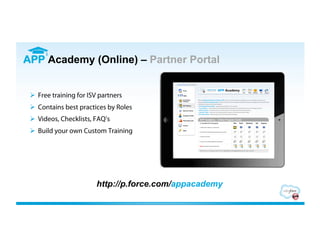 APP Academy (Online) – Partner Portal


   Free training for ISV partners
   Contains best practices by Roles
   Videos, Checklists, FAQ’s
   Build your own Custom Training




                        http://p.force.com/appacademy
 