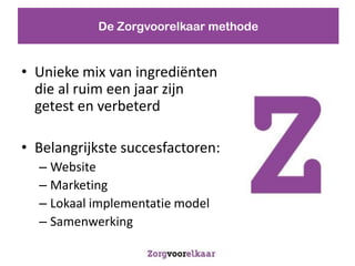 De Zorgvoorelkaar methode


? Unieke mix van ingredi?nten
  die al ruim een jaar zijn
  getest en verbeterd

? Belangrijkste succesfactoren:
  C Website
  C Marketing
  C Lokaal implementatie model
  C Samenwerking
 