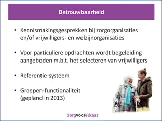 Betrouwbaarheid


? Kennismakingsgesprekken bij zorgorganisaties
  en/of vrijwilligers- en welzijnorganisaties

? Voor particuliere opdrachten wordt begeleiding
  aangeboden m.b.t. het selecteren van vrijwilligers

? Referentie-systeem

? Groepen-functionaliteit
  (gepland in 2013)
 