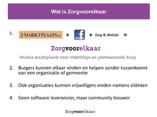 Wat is Zorgvoorelkaar



1.                                                       =
                         +          +   Zorg & Welzijn




2. Burgers kunnen elkaar vinden en helpen zonder tussenkomst
   van een organisatie of gemeente

3. Ook organisaties kunnen vrijwilligers vinden namens cli?nten

4. Geen software leverancier, maar community bouwer
 