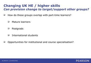 Changing UK HE / higher skills
Can provision change to target/support other groups?
   How do these groups overlap with part-time learners?

       Mature learners

       Postgrads

       International students

   Opportunities for institutional and course specialisation?
 