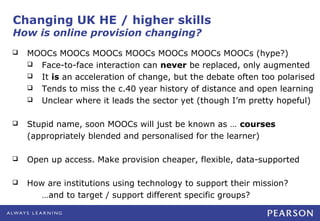 Changing UK HE / higher skills
How is online provision changing?
   MOOCs MOOCs MOOCs MOOCs MOOCs MOOCs MOOCs (hype?)
     Face-to-face interaction can never be replaced, only augmented
     It is an acceleration of change, but the debate often too polarised
     Tends to miss the c.40 year history of distance and open learning
     Unclear where it leads the sector yet (though I’m pretty hopeful)


   Stupid name, soon MOOCs will just be known as … courses
    (appropriately blended and personalised for the learner)

   Open up access. Make provision cheaper, flexible, data-supported

   How are institutions using technology to support their mission?
       …and to target / support different specific groups?
 