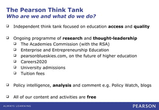 The Pearson Think Tank
Who are we and what do we do?
   Independent think tank focused on education access and quality

   Ongoing programme of research and thought-leadership
     The Academies Commission (with the RSA)
     Enterprise and Entrepreneurship Education
     pearsonblueskies.com, on the future of higher education
     Careers2020
     University admissions
     Tuition fees


   Policy intelligence, analysis and comment e.g. Policy Watch, blogs

   All of our content and activities are free
 