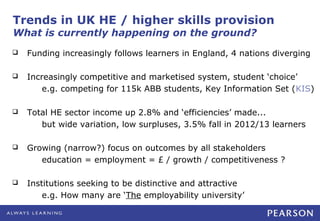 Trends in UK HE / higher skills provision
What is currently happening on the ground?
   Funding increasingly follows learners in England, 4 nations diverging

   Increasingly competitive and marketised system, student ‘choice’
        e.g. competing for 115k ABB students, Key Information Set (KIS)

   Total HE sector income up 2.8% and ‘efficiencies’ made...
       but wide variation, low surpluses, 3.5% fall in 2012/13 learners

   Growing (narrow?) focus on outcomes by all stakeholders
       education = employment = £ / growth / competitiveness ?

   Institutions seeking to be distinctive and attractive
        e.g. How many are ‘The employability university’
 