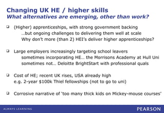 Changing UK HE / higher skills
What alternatives are emerging, other than work?
   (Higher) apprenticeships, with strong government backing
        …but ongoing challenges to delivering them well at scale
        Why don’t more (than 2) HEI’s deliver higher apprenticeships?

   Large employers increasingly targeting school leavers
       sometimes incorporating HE… the Morrisons Academy at Hull Uni
       sometimes not… Deloitte BrightStart with professional quals

   Cost of HE; recent UK rises, USA already high
    e.g. 2-year $100k Thiel fellowships (not to go to uni)

   Corrosive narrative of ‘too many thick kids on Mickey-mouse courses’
 