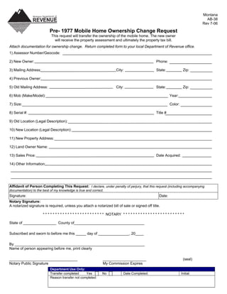 Montana
                                                                                                                                           AB-38
                                                                                                                                         Rev 7-06

                           Pre- 1977 Mobile Home Ownership Change Request
                            This request will transfer the ownership of the mobile home. The new owner
                              will receive the property assessment and ultimately the property tax bill.
Attach documentation for ownership change. Return completed form to your local Department of Revenue office.
1) Assessor Number/Geocode:

2) New Owner:                                                                                              Phone:

3) Mailing Address:                                                          City:                         State:              Zip:

4) Previous Owner:

5) Old Mailing Address:                                                     City:                          State:              Zip:

6) Mob (Make/Model):                                                                                                 Year:

7) Size:                                                                                                             Color:

8) Serial #:                                                                                               Title #

9) Old Location (Legal Description):

10) New Location (Legal Description):

11) New Property Address:

12) Land Owner Name:

13) Sales Price:                                                                                           Date Acquired:

14) Other Information:




Affidavit of Person Completing This Request: I declare, under penalty of perjury, that this request (including accompanying
documentation) to the best of my knowledge is true and correct.
Signature:                                                                                                   Date:
Notary Signature:
A notarized signature is required, unless you attach a notarized bill of sale or signed off title.

                      * * * * * * * * * * * * * * * * * * * * * * * * * NOTARY * * * * * * * * * * * * * * * * * * * * * * * * *

State of ________________ County of__________________________________

Subscribed and sworn to before me this _____ day of _______________, 20____

By _______________________________________________________________
Name of person appearing before me, print clearly

_________________________________                                 _____________________                                        (seal)
Notary Public Signature                                           My Commission Expires
                           Department Use Only:
                           Transfer completed     Yes             No              Date Completed:                             Initial:
                           Reason transfer not completed:
 