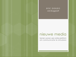 BYOC 22-03-2013
        Joris Burggraaff




nieuwe media
Samen wonen; een online platform
om communicatie te stimuleren




                                   1
 