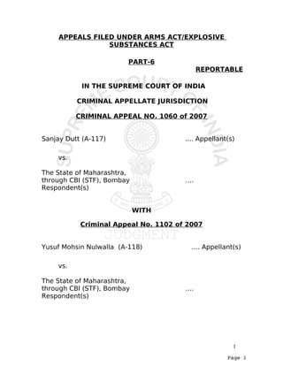 APPEALS FILED UNDER ARMS ACT/EXPLOSIVE
                 SUBSTANCES ACT

                        PART-6
                                           REPORTABLE

           IN THE SUPREME COURT OF INDIA

          CRIMINAL APPELLATE JURISDICTION

          CRIMINAL APPEAL NO. 1060 of 2007


Sanjay Dutt (A-117)                   .... Appellant(s)

    vs.

The State of Maharashtra,
through CBI (STF), Bombay             ….
Respondent(s)


                            WITH

           Criminal Appeal No. 1102 of 2007


Yusuf Mohsin Nulwalla (A-118)           .... Appellant(s)

    vs.

The State of Maharashtra,
through CBI (STF), Bombay             ….
Respondent(s)




                                                      1
                                                    Page 1
 