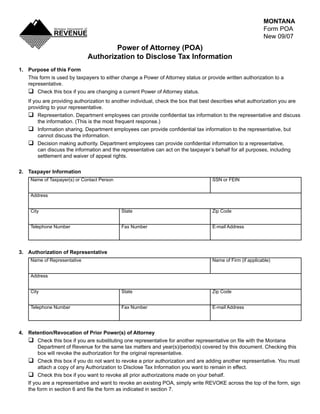 MONTANA
                                                                                                            Form POA
                                                                                      Clear Form
                                                                                                            New 09/07
                                      Power of Attorney (POA)
                              Authorization to Disclose Tax Information
1. Purpose of this Form
   This form is used by taxpayers to either change a Power of Attorney status or provide written authorization to a
   representative.
   q Check this box if you are changing a current Power of Attorney status.
    If you are providing authorization to another individual, check the box that best describes what authorization you are
    providing to your representative.
    q	 Representation.	Department	employees	can	provide	confidential	tax	information	to	the	representative	and	discuss	
         the information. (This is the most frequent response.)
    q	 Information	sharing.	Department	employees	can	provide	confidential	tax	information	to	the	representative,	but	
         cannot discuss the information.
    q	 Decision	making	authority.	Department	employees	can	provide	confidential	information	to	a	representative,	
         can discuss the information and the representative can act on the taxpayer’s behalf for all purposes, including
         settlement and waiver of appeal rights.


2. Taxpayer Information
     Name of Taxpayer(s) or Contact Person                                          SSN or FEIN


     Address


     City                                    State                                  Zip Code


     Telephone Number                        Fax Number                             E-mail Address




3. Authorization of Representative
     Name of Representative                                                         Name of Firm (if applicable)


     Address


     City                                    State                                  Zip Code


     Telephone Number                        Fax Number                             E-mail Address




4. Retention/Revocation of Prior Power(s) of Attorney
   q	 Check	this	box	if	you	are	substituting	one	representative	for	another	representative	on	file	with	the	Montana	
        Department of Revenue for the same tax matters and year(s)/period(s) covered by this document. Checking this
        box will revoke the authorization for the original representative.
   q Check this box if you do not want to revoke a prior authorization and are adding another representative. You must
        attach a copy of any Authorization to Disclose Tax Information you want to remain in effect.
   q Check this box if you want to revoke all prior authorizations made on your behalf.
   If you are a representative and want to revoke an existing POA, simply write REVOKE across the top of the form, sign
   the	form	in	section	6	and	file	the	form	as	indicated	in	section	7.
 