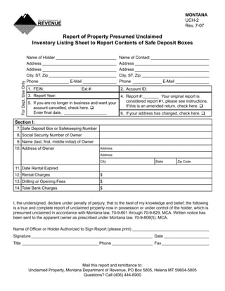MONTANA
                                                                                                                   UCH-2
                                                                                                  Clear Form
                                                                                                                   Rev. 7-07

                                        Report of Property Presumed Unclaimed
                           Inventory Listing Sheet to Report Contents of Safe Deposit Boxes

                         Name of Holder ___________________________          Name of Contact __________________________
                         Address _________________________________           Address _________________________________
                         Address _________________________________           Address _________________________________
                         City, ST, Zip ______________________________        City, ST, Zip ______________________________
                         Phone _____________ E-Mail _______________          Phone _____________ E-Mail _______________
    For Dept. Use Only




                         1. FEIN:                     Ext #:                 2. Account ID:
                         3. Report Year:                                     4. Report #: _______ Your original report is
                                                                                considered report #1, please see instructions.
                         5. If you are no longer in business and want your
                                                                                If this is an amended return, check here. q
                            account cancelled, check here. q
                            Enter final date. ___________________            6. If your address has changed, check here. q

Section I:
  7. Safe Deposit Box or Safekeeping Number
  8. Social Security Number of Owner
  9. Name (last, first, middle initial) of Owner
10. Address of Owner                                             Address

                                                                 Address

                                                                 City                           State          Zip Code

 11. Date Rental Expired
12. Rental Charges                                               $
13. Drilling or Opening Fees                                     $
14. Total Bank Charges                                           $


I, the undersigned, declare under penalty of perjury, that to the best of my knowledge and belief, the following
is a true and complete report of unclaimed property now in possession or under control of the holder, which is
presumed unclaimed in accordance with Montana law, 70-9-801 through 70-9-829, MCA. Written notice has
been sent to the apparent owner as prescribed under Montana law, 70-9-808(5), MCA.

Name of Officer or Holder Authorized to Sign Report (please print) __________________________________
Signature ______________________________________________________ Date ____________________
Title __________________________________ Phone __________________ Fax _____________________




                                                     Mail this report and remittance to:
                         Unclaimed Property, Montana Department of Revenue, PO Box 5805, Helena MT 59604-5805
                                                     Questions? Call (406) 444-6900
 