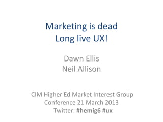Marketing is dead
     Long live UX!
          Dawn Ellis
          Neil Allison

CIM Higher Ed Market Interest Group
    Conference 21 March 2013
       Twitter: #hemig6 #ux
 