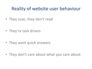 Reality of website user behaviour
• They scan, they don’t read

• They’re task driven

• They want quick answers

• They don’t care about what you care about
 