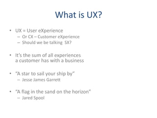 What is UX?
• UX = User eXperience
   – Or CX – Customer eXperience
   – Should we be talking SX?

• It’s the sum of all experiences
  a customer has with a business

• “A star to sail your ship by”
   – Jesse James Garrett

• “A flag in the sand on the horizon”
   – Jared Spool
 