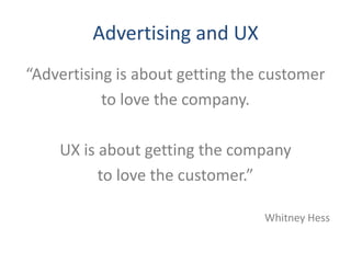 Advertising and UX
“Advertising is about getting the customer
           to love the company.

    UX is about getting the company
          to love the customer.”

                                 Whitney Hess
 